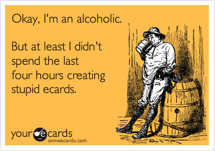 Okay, I'm an alcoholic.

But at least I didn't
spend the last
four hours creating 
stupid ecards.