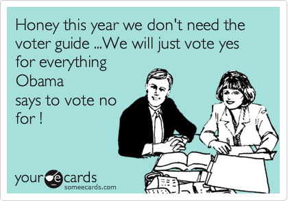 Honey this year we don't need the voter guide ...We will just vote yes for everything
Obama
says to vote no
for !  