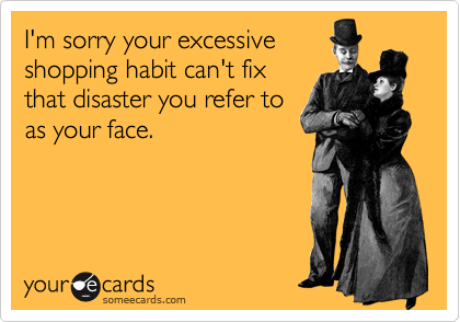 I'm sorry your excessive
shopping habit can't fix
that disaster you refer to
as your face.