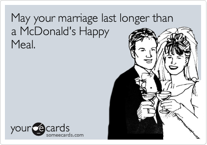 May your marriage last longer than a McDonald's Happy
Meal.