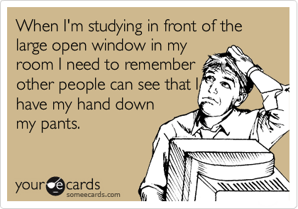 When I'm studying in front of the large open window in my
room I need to remember
other people can see that I
have my hand down
my pants. 