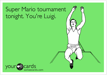 Super Mario tournament
tonight. You're Luigi. 