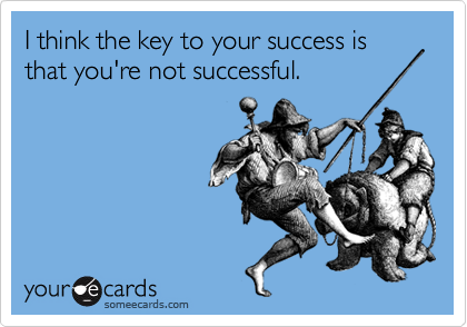 I think the key to your success is that you're not successful.