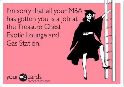 I'm sorry that all your MBA
has gotten you is a job at
the Treasure Chest
Exotic Lounge and
Gas Station.