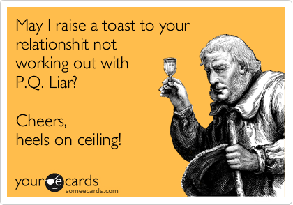 May I raise a toast to your
relationshit not
working out with
P.Q. Liar?

Cheers,
heels on ceiling!