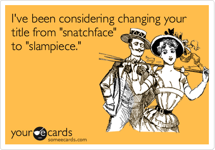 I've been considering changing your title from "snatchface"
to "slampiece."