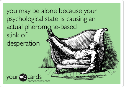 you may be alone because your psychological state is causing an
actual pheromone-based
stink of
desperation