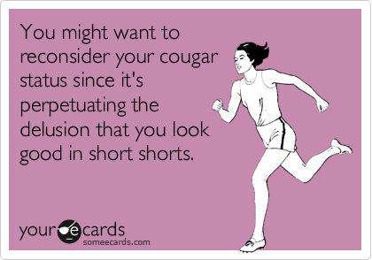 You might want to
reconsider your cougar
status since it's
perpetuating the
delusion that you look
good in short shorts.