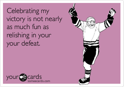 Celebrating my
victory is not nearly
as much fun as
relishing in your
your defeat.