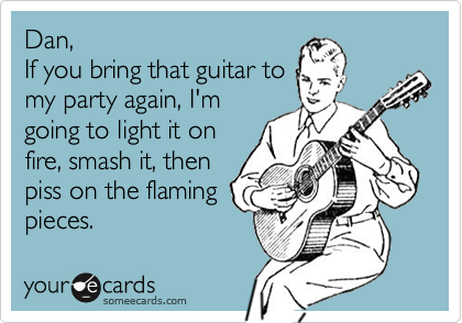 Dan,
If you bring that guitar to
my party again, I'm
going to light it on
fire, smash it, then
piss on the flaming
pieces.