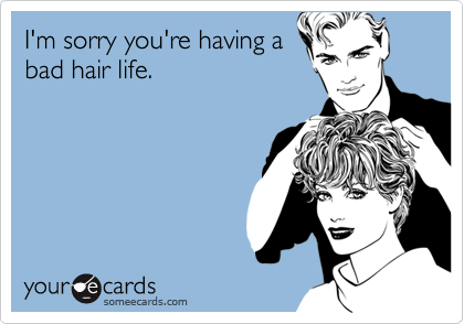 I'm sorry you're having a
bad hair life.