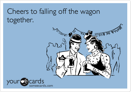 Cheers to falling off the wagon together.