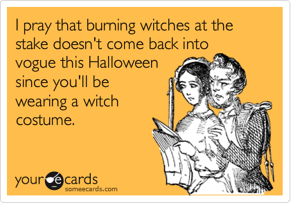 I pray that burning witches at the stake doesn't come back into
vogue this Halloween
since you'll be
wearing a witch         
costume. 