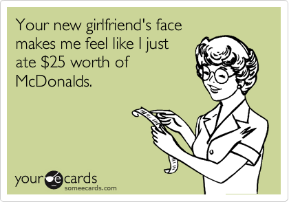Your new girlfriend's face
makes me feel like I just
ate %2425 worth of
McDonalds.