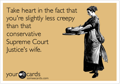 Take heart in the fact that
you're slightly less creepy
than that
conservative
Supreme Court 
Justice's wife.