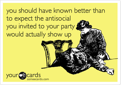 you should have known better than to expect the antisocial
you invited to your party
would actually show up