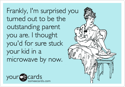 Frankly, I'm surprised you
turned out to be the
outstanding parent
you are. I thought
you'd for sure stuck
your kid in a
microwave by now.
