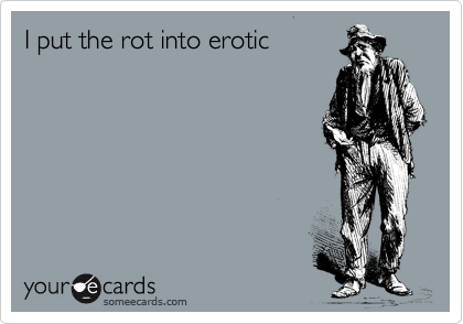 I put the rot into erotic