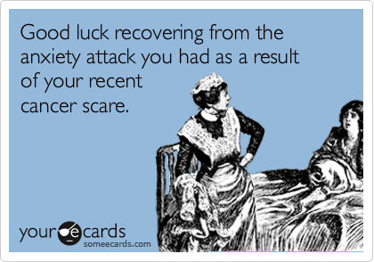 Good luck recovering from the anxiety attack you had as a result     of your recent
cancer scare.
