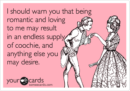 I should warn you that being
romantic and loving 
to me may result
in an endless supply
of coochie, and
anything else you
may desire. 