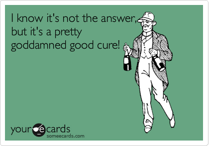 I know it's not the answer,
but it's a pretty
goddamned good cure!