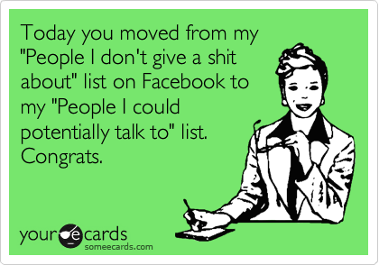 Today you moved from my
"People I don't give a shit
about" list on Facebook to
my "People I could
potentially talk to" list.
Congrats.