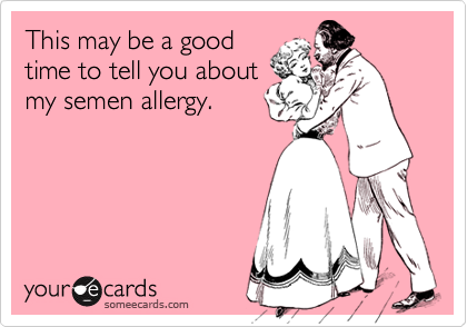 This may be a good
time to tell you about
my semen allergy.