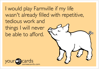 I would play Farmville if my life wasn't already filled with repetitive, tedious work and 
things I will never 
be able to afford.