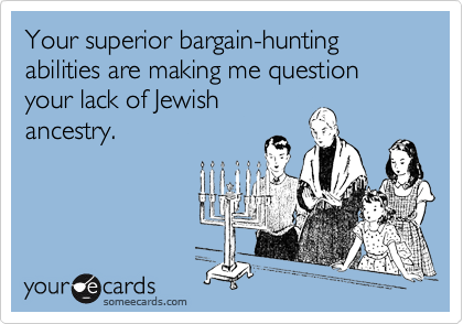 Your superior bargain-hunting abilities are making me question your lack of Jewish
ancestry.