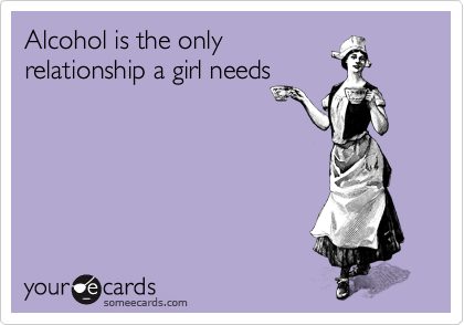 Alcohol is the only
relationship a girl needs