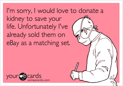 I'm sorry, I would love to donate a kidney to save your
life. Unfortunately I've
already sold them on
eBay as a matching set.
