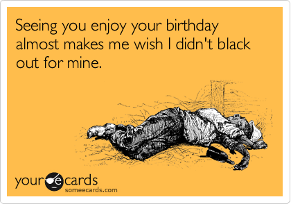 Seeing you enjoy your birthday almost makes me wish I didn't black out for mine.