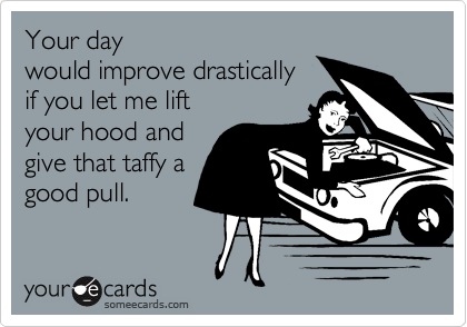 Your day
would improve drastically
if you let me lift
your hood and
give that taffy a
good pull.