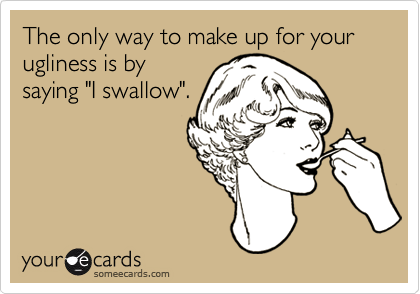 The only way to make up for your ugliness is by
saying "I swallow".