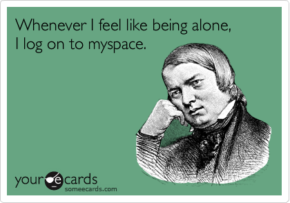 Whenever I feel like being alone, 
I log on to myspace.