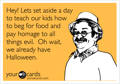 Hey! Lets set aside a day
to teach our kids how
to beg for food and 
pay homage to all
things evil.  Oh wait,
we already have 
Halloween. 