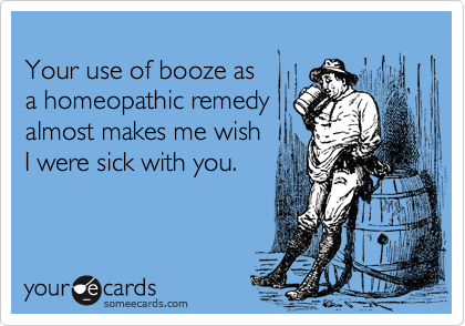 
Your use of booze as
a homeopathic remedy
almost makes me wish
I were sick with you.