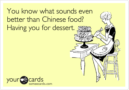 You know what sounds even
better than Chinese food?
Having you for dessert.