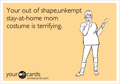 Your out of shape,unkempt
stay-at-home mom
costume is terrifying.