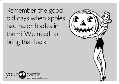Remember the good
old days when apples
had razor blades in
them? We need to
bring that back.