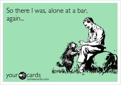 So there I was, alone at a bar, again...