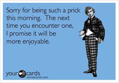 Sorry for being such a prick
this morning.  The next
time you encounter one,
I promise it will be
more enjoyable.