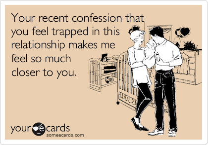 Your recent confession that 
you feel trapped in this
relationship makes me
feel so much
closer to you.