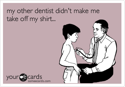 my other dentist didn't make me take off my shirt...