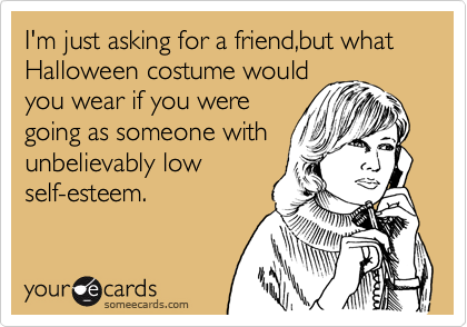 I'm just asking for a friend,but what Halloween costume would
you wear if you were
going as someone with 
unbelievably low          
self-esteem.
 
