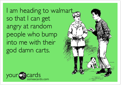 I am heading to walmart
so that I can get
angry at random
people who bump
into me with their
god damn carts.