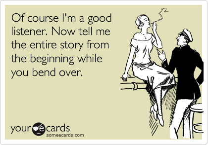 Of course I'm a good
listener. Now tell me
the entire story from
the beginning while
you bend over.