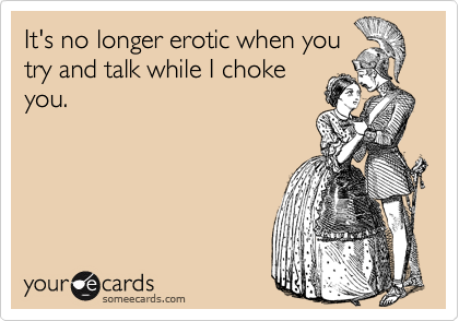 It's no longer erotic when you
try and talk while I choke
you.