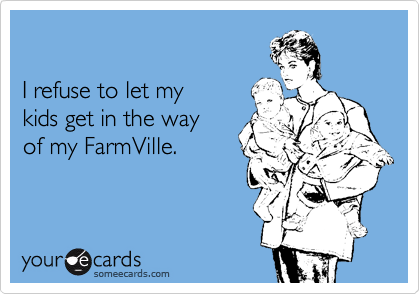 

I refuse to let my
kids get in the way
of my FarmVille.
