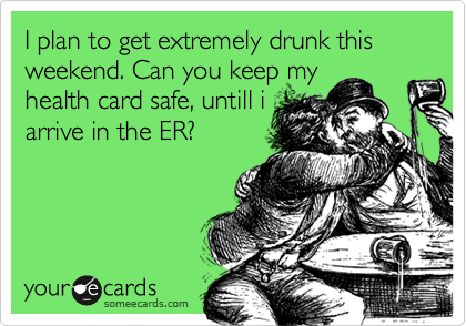I plan to get extremely drunk this weekend. Can you keep my
health card safe, untill i
arrive in the ER?